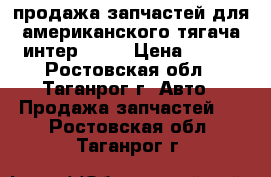 продажа запчастей для американского тягача интер 9800 › Цена ­ 100 - Ростовская обл., Таганрог г. Авто » Продажа запчастей   . Ростовская обл.,Таганрог г.